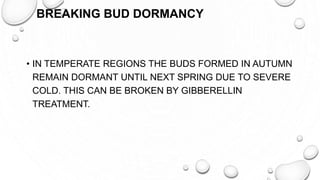 BREAKING BUD DORMANCY
• IN TEMPERATE REGIONS THE BUDS FORMED IN AUTUMN
REMAIN DORMANT UNTIL NEXT SPRING DUE TO SEVERE
COLD. THIS CAN BE BROKEN BY GIBBERELLIN
TREATMENT.
 