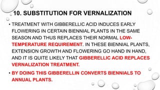10. SUBSTITUTION FOR VERNALIZATION
• TREATMENT WITH GIBBERELLIC ACID INDUCES EARLY
FLOWERING IN CERTAIN BIENNIAL PLANTS IN THE SAME
SEASON AND THUS REPLACES THEIR NORMAL LOW-
TEMPERATURE REQUIREMENT. IN THESE BIENNIAL PLANTS,
EXTENSION GROWTH AND FLOWERING GO HAND IN HAND,
AND IT IS QUITE LIKELY THAT GIBBERELLIC ACID REPLACES
VERNALIZATION TREATMENT.
• BY DOING THIS GIBBERELLIN CONVERTS BIENNIALS TO
ANNUAL PLANTS.
 