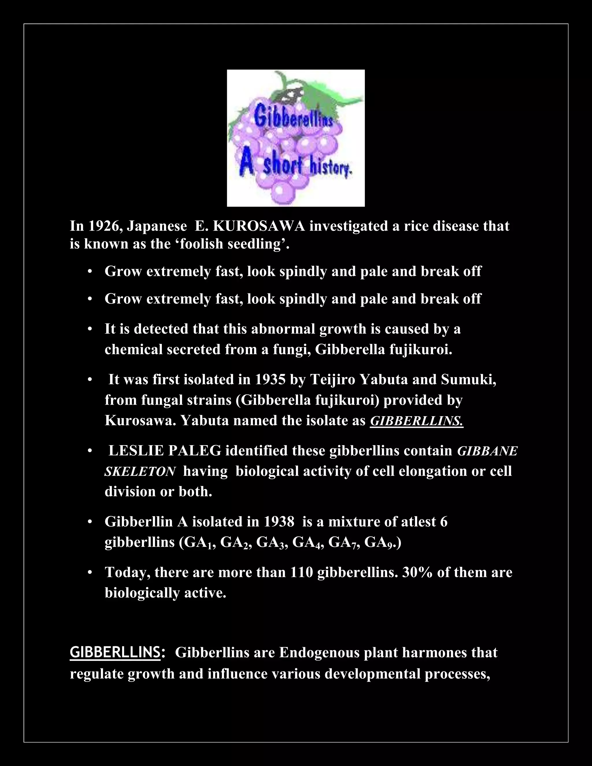 In 1926, Japanese E. KUROSAWA investigated a rice disease that
is known as the ‘foolish seedling’.
• Grow extremely fast, look spindly and pale and break off
• Grow extremely fast, look spindly and pale and break off
• It is detected that this abnormal growth is caused by a
chemical secreted from a fungi, Gibberella fujikuroi.
•

It was first isolated in 1935 by Teijiro Yabuta and Sumuki,
from fungal strains (Gibberella fujikuroi) provided by
Kurosawa. Yabuta named the isolate as GIBBERLLINS.

•

LESLIE PALEG identified these gibberllins contain GIBBANE
SKELETON having biological activity of cell elongation or cell
division or both.

• Gibberllin A isolated in 1938 is a mixture of atlest 6
gibberllins (GA1, GA2, GA3, GA4, GA7, GA9.)
• Today, there are more than 110 gibberellins. 30% of them are
biologically active.

GIBBERLLINS: Gibberllins are Endogenous plant harmones that
regulate growth and influence various developmental processes,

 