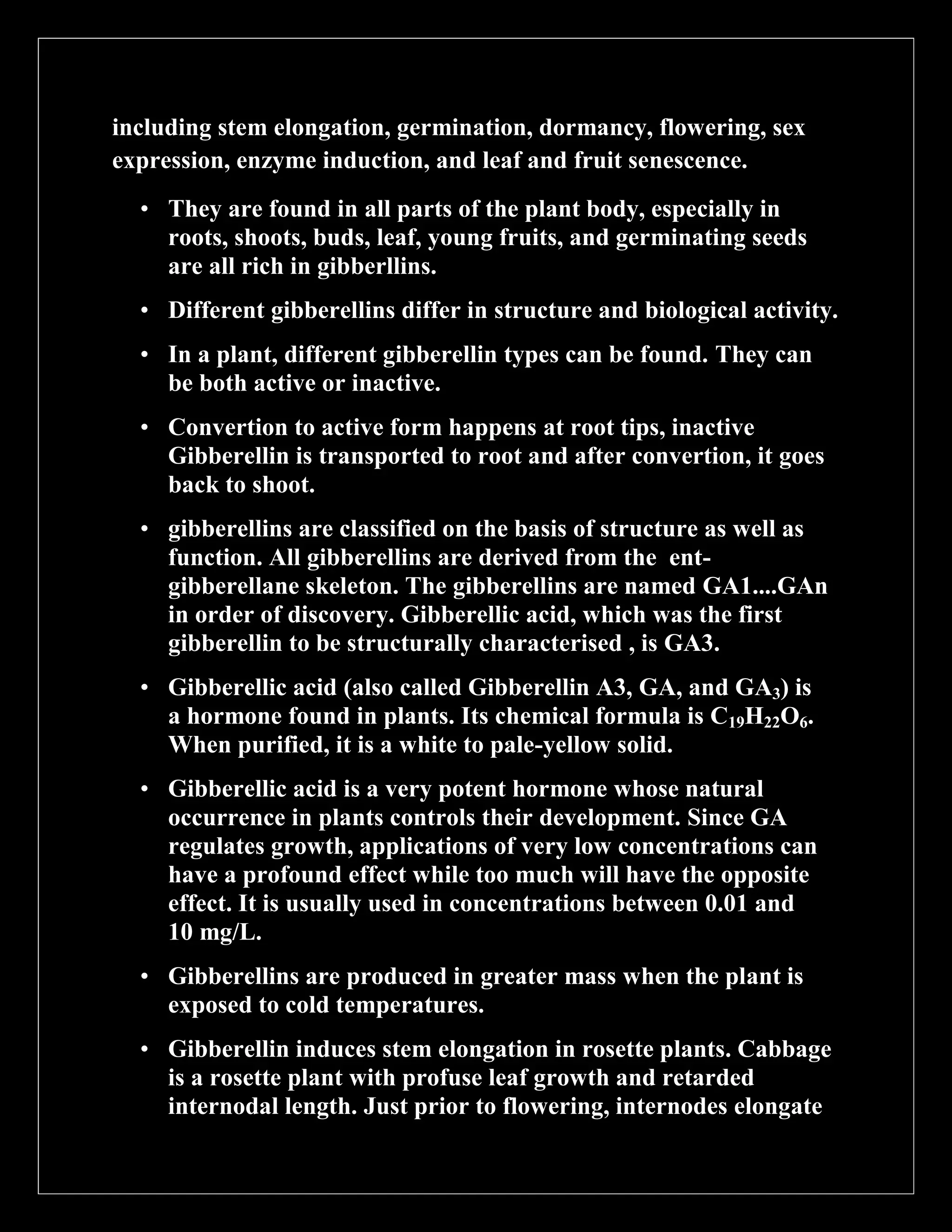 including stem elongation, germination, dormancy, flowering, sex
expression, enzyme induction, and leaf and fruit senescence.
• They are found in all parts of the plant body, especially in
roots, shoots, buds, leaf, young fruits, and germinating seeds
are all rich in gibberllins.
• Different gibberellins differ in structure and biological activity.
• In a plant, different gibberellin types can be found. They can
be both active or inactive.
• Convertion to active form happens at root tips, inactive
Gibberellin is transported to root and after convertion, it goes
back to shoot.
• gibberellins are classified on the basis of structure as well as
function. All gibberellins are derived from the entgibberellane skeleton. The gibberellins are named GA1....GAn
in order of discovery. Gibberellic acid, which was the first
gibberellin to be structurally characterised , is GA3.
• Gibberellic acid (also called Gibberellin A3, GA, and GA3) is
a hormone found in plants. Its chemical formula is C19H22O6.
When purified, it is a white to pale-yellow solid.
• Gibberellic acid is a very potent hormone whose natural
occurrence in plants controls their development. Since GA
regulates growth, applications of very low concentrations can
have a profound effect while too much will have the opposite
effect. It is usually used in concentrations between 0.01 and
10 mg/L.
• Gibberellins are produced in greater mass when the plant is
exposed to cold temperatures.
• Gibberellin induces stem elongation in rosette plants. Cabbage
is a rosette plant with profuse leaf growth and retarded
internodal length. Just prior to flowering, internodes elongate

 