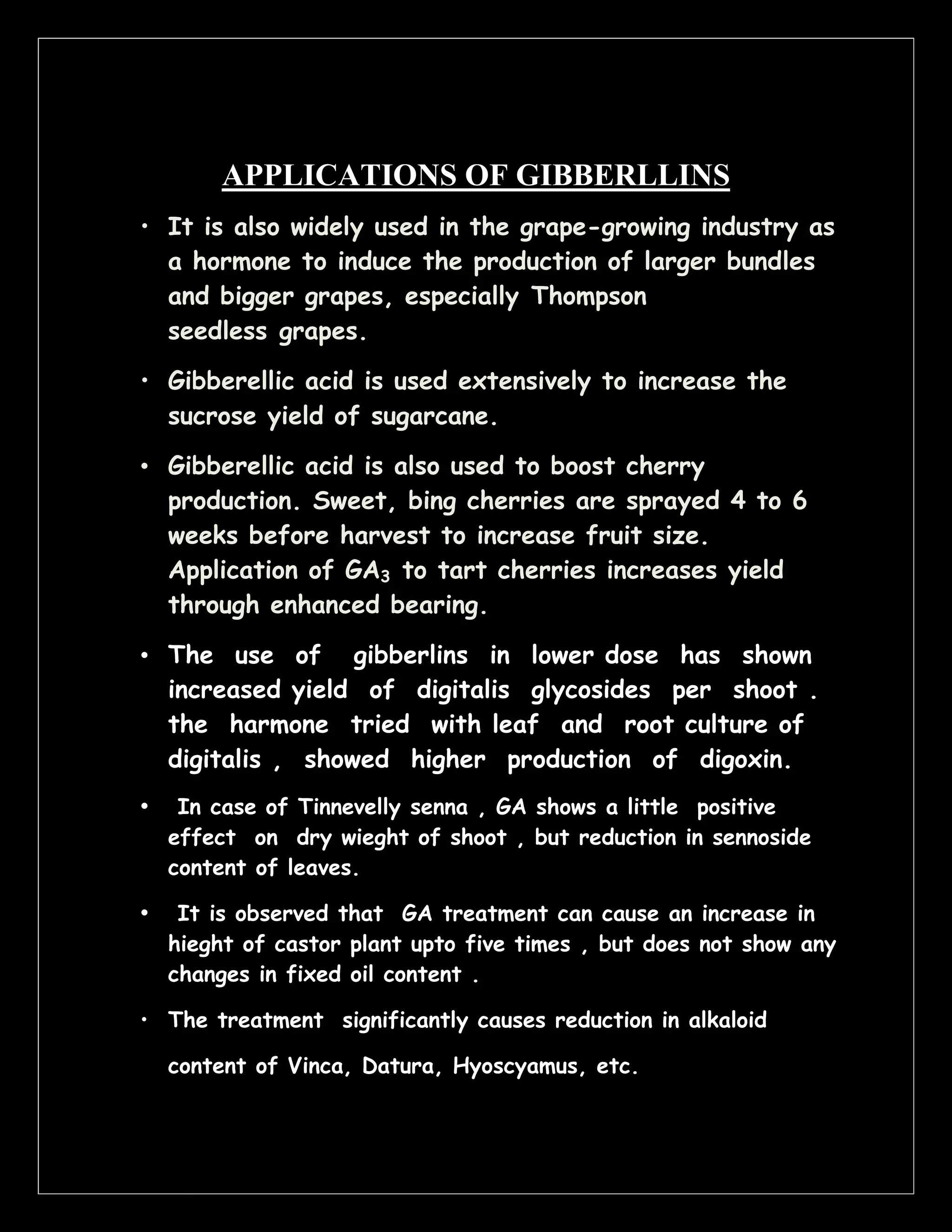 APPLICATIONS OF GIBBERLLINS
• It is also widely used in the grape-growing industry as
a hormone to induce the production of larger bundles
and bigger grapes, especially Thompson
seedless grapes.
• Gibberellic acid is used extensively to increase the
sucrose yield of sugarcane.
• Gibberellic acid is also used to boost cherry
production. Sweet, bing cherries are sprayed 4 to 6
weeks before harvest to increase fruit size.
Application of GA3 to tart cherries increases yield
through enhanced bearing.
• The use of gibberlins in lower dose has shown
increased yield of digitalis glycosides per shoot .
the harmone tried with leaf and root culture of
digitalis , showed higher production of digoxin.
•

In case of Tinnevelly senna , GA shows a little positive
effect on dry wieght of shoot , but reduction in sennoside
content of leaves.

•

It is observed that GA treatment can cause an increase in
hieght of castor plant upto five times , but does not show any
changes in fixed oil content .

• The treatment significantly causes reduction in alkaloid
content of Vinca, Datura, Hyoscyamus, etc.

 