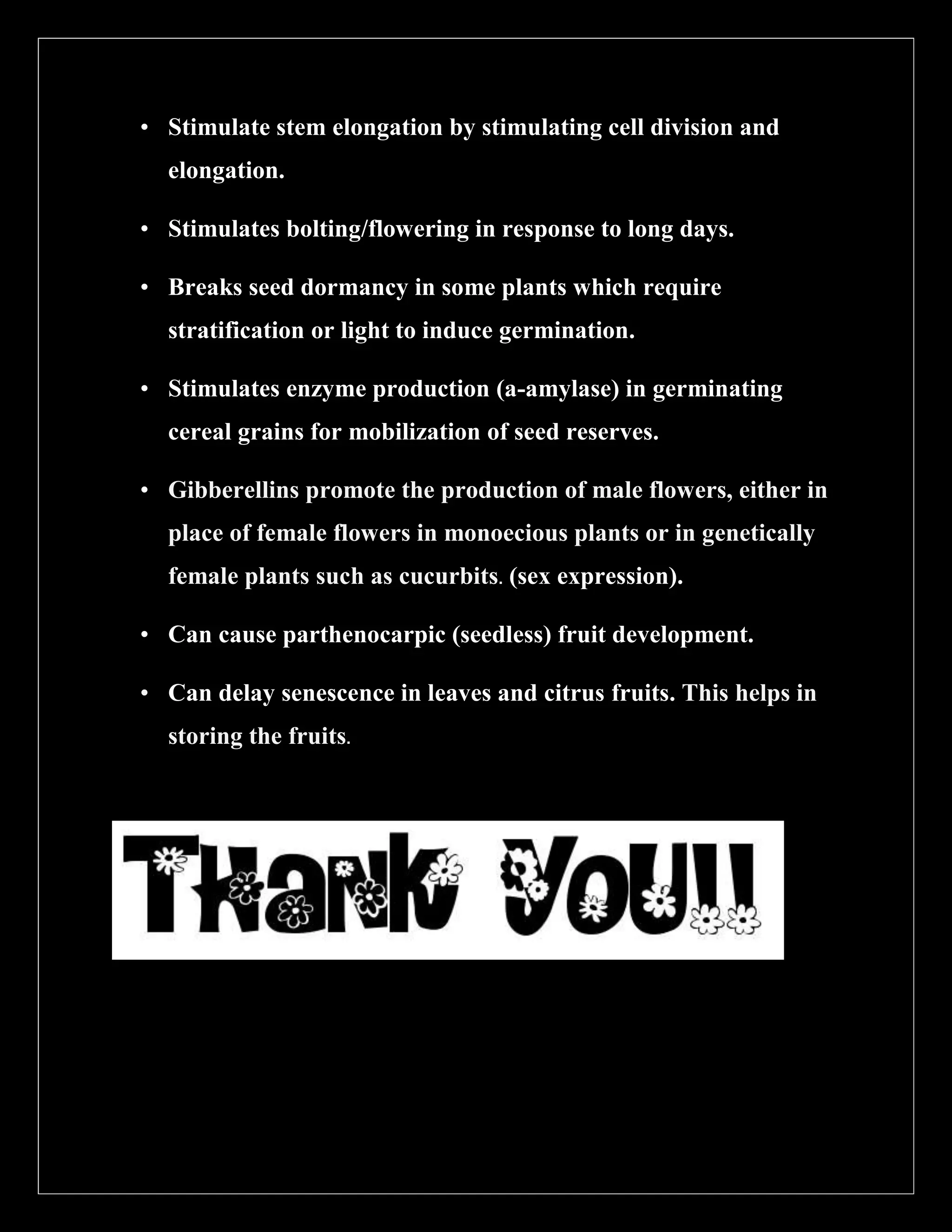 • Stimulate stem elongation by stimulating cell division and
elongation.
• Stimulates bolting/flowering in response to long days.
• Breaks seed dormancy in some plants which require
stratification or light to induce germination.
• Stimulates enzyme production (a-amylase) in germinating
cereal grains for mobilization of seed reserves.
• Gibberellins promote the production of male flowers, either in
place of female flowers in monoecious plants or in genetically
female plants such as cucurbits. (sex expression).
• Can cause parthenocarpic (seedless) fruit development.
• Can delay senescence in leaves and citrus fruits. This helps in
storing the fruits.

 