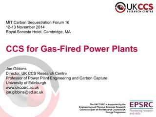The UKCCSRC is supported by the Engineering and Physical Sciences Research Council as part of the Research Councils UK Energy Programme 
MIT Carbon Sequestration Forum 16 
12-13 November 2014 
Royal Sonesta Hotel, Cambridge, MA 
CCS for Gas-Fired Power Plants 
Jon Gibbins 
Director, UK CCS Research Centre 
Professor of Power Plant Engineering and Carbon Capture 
University of Edinburgh 
www.ukccsrc.ac.uk 
jon.gibbins@ed.ac.uk  