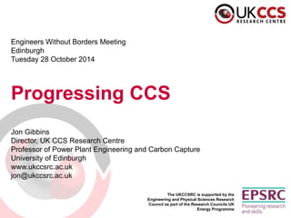 The UKCCSRC is supported by the Engineering and Physical Sciences Research Council as part of the Research Councils UK Energy Programme 
Engineers Without Borders Meeting 
Edinburgh 
Tuesday 28 October 2014 
Progressing CCS 
Jon Gibbins 
Director, UK CCS Research Centre 
Professor of Power Plant Engineering and Carbon Capture 
University of Edinburgh 
www.ukccsrc.ac.uk 
jon@ukccsrc.ac.uk  