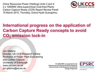 China Resources Power (Haifeng) Units 3 and 4:
2 x 1000MW Ultra-supercritical Coal-fired Plants
Carbon Capture Ready (CCR) Report Review Panel
19 March 2015, Thursday, Grand Hyatt Guangzhou
International progress on the application of
Carbon Capture Ready concepts to avoid
CO2 emission lock-in
Jon Gibbins
Director, UK CCS Research Centre
Professor of Power Plant Engineering
and Carbon Capture
University of Edinburgh
www.ukccsrc.ac.uk
jon.gibbins@ed.ac.uk
The UKCCSRC is supported by the
Engineering and Physical Sciences Research
Council as part of the Research Councils UK
Energy Programme
 