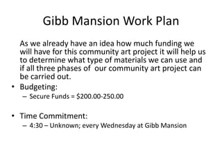 Gibb Mansion Work Plan As we already have an idea how much funding we will have for this community art project it will help us to determine what type of materials we can use and if all three phases of  our community art project can be carried out. Budgeting: Secure Funds = $200.00-250.00 Time Commitment: 4:30 – Unknown; every Wednesday at Gibb Mansion   