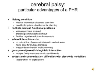 cerebral palsy:
           particular advantages of a PHR

•   lifelong condition
     – medical information dispersed over time
     – need for long-term, developmental planning
•   multiple medical, functional problems
     – various providers involved
     – brokering communication difficult
     – families negotiate solutions in a vacuum
•   school interactions vital
     – no natural line of communication with medical realm
     – home base for multiple therapies
     – integral determinant of total functioning
•   grandparent/parent/sibling/child interaction
     – multiple family members contribute differently
•   access and communication difficulties with electronic modalities
     – “poster child” for digital divide
 