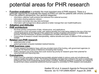 potential areas for PHR research
•   Function evaluation is probably the most important area of PHR research. There is a
    particular opportunity to evaluate the impact of PHR’s on care for patients with chronic conditions
    From the patient's perspective, four general categories:
     –   information collection (self-centered and retrieved from external sources)
     –   information sharing (patients->others)
     –   information exchange (two-way data exchange)
     –   information self-management) allows patients to better manage their own health/healthcare)
•   Adoption and Attitudes
•   PHR architecture
     –   the three primary components of data, infrastructure, and applications
     –    compared to a hub and spoke model, with relative benefits and costs being related to the size of the hub
         (robust applications at the disposal of the patient) the number of spokes (connectivity to multiple data
         sources), and the thickness of spokes (completeness of health information sources).
     –   Future areas of research include interoperability, relative benefits and costs of different PHR architectural
         models.
•   Related non-PHR research
     –   patient/provider e-mail
     –   patient-generated computer-mediated medical histories.
•   PHR business case.
     –   Private research foundations have until now provided most of the funding, with government agencies (in
         particular the National Library of Medicine) increasing their funding.
     –   PHR's represent one of the areas that could receive top priority for research given their potential for
         reducing costs and improving care.
•   Conclusions:
     –   PHR's have the potential is designed appropriately adopted widely to reduce costs and simultaneously
         improve quality and safety of care. The existing knowledge and base that underpins this work is surprisingly
         limited and most of the fundamental issues remain unsolved. Additional research is essential, but unlikely to
         be performed unless substantial additional financial support is committed to PHR research and evaluation.



                                                    Kaelber DC et al. A research Agenda for Personal Health
                                                    Records doi:10.1197/JAMIA.M2547 August 28, 2008.
 