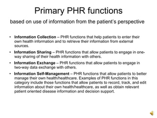 Primary PHR functions
based on use of information from the patient’s perspective

• Information Collection – PHR functions that help patients to enter their
  own health information and to retrieve their information from external
  sources.
• Information Sharing – PHR functions that allow patients to engage in one-
  way sharing of their health information with others.
• Information Exchange – PHR functions that allow patients to engage in
  two-way data exchange with others.
• Information Self-Management – PHR functions that allow patients to better
  manage their own health/healthcare. Examples of PHR functions in this
  category include those functions that allow patients to record, track, and edit
  information about their own health/healthcare, as well as obtain relevant
  patient oriented disease information and decision support.
 