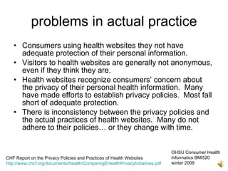 problems in actual practice
   • Consumers using health websites they not have
     adequate protection of their personal information.
   • Visitors to health websites are generally not anonymous,
     even if they think they are.
   • Health websites recognize consumers’ concern about
     the privacy of their personal health information. Many
     have made efforts to establish privacy policies. Most fall
     short of adequate protection.
   • There is inconsistency between the privacy policies and
     the actual practices of health websites. Many do not
     adhere to their policies… or they change with time.


                                                                               OHSU Consumer Health
CHF Report on the Privacy Policies and Practices of Health Websites            Informatics BMI520
http://www.chcf.org/documents/ihealth/ComparingEHealthPrivacyInitiatives.pdf   winter 2009
 