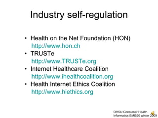 Industry self-regulation

• Health on the Net Foundation (HON)
   http://www.hon.ch
• TRUSTe
   http://www.TRUSTe.org
• Internet Healthcare Coalition
   http://www.ihealthcoalition.org
• Health Internet Ethics Coalition
   http://www.hiethics.org


                              OHSU Consumer Health
                              Informatics BMI520 winter 2009
 
