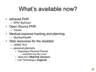 What’s available now?
• tethered PHR
   – EPIC MyChart
• Open Source PHR
   – Tolven
• Medical expense tracking and planning
   – QuickenHealth
• Web resources for the disabled
   – JAWS 10.0
   – personal planners
      • Cognitopia Personal Planner
          – disabilities-friendly e-mail
      • AbleLink’s WebTrek Connect,
      • Life Technology’s CogLink
 