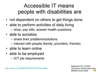 Accessible IT means
             people with disabilities are
• not dependent on others to get things done
• able to perform activities of daily living
     – shop, pay bills, answer health questions
• able to socialize
     – share their problems/solutions
     – interact with people (family, providers, friends)
• able to learn online
• able to be employed
     – ICT job requirements

                                                 Appleyard RJ in OHSU
http://www.w3.org/WAI/EO/Drafts/PWD-Use-Web/     Consumer Health Informatics
                                                 BMI520 winter 2009
 