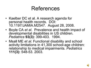 References
• Kaelber DC et al. A research agenda for
  personal health records. DOI:
  10.1197/JAMIA.M2547. August 28, 2008.
• Boyle CA et al. Prevalence and health impact of
  developmental disabilities in US children.
  Pediatrics 93(3): 399-403. 1994.
• Msall ME et al. Functional disability and school
  activity limitations in 41,300 school-age children:
  relationship to medical impairments. Pediatrics
  111(3): 548-53. 2003.
 