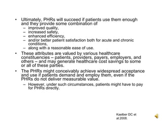 •   Ultimately, PHRs will succeed if patients use them enough
    and they provide some combination of
    – improved quality,
    – increased safety,
    – enhanced efficiency,
    – and/or better patient satisfaction both for acute and chronic
      conditions,
    – along with a reasonable ease of use.
•   These attributes are valued by various healthcare
    constituencies – patients, providers, payers, employers, and
    others – and may generate healthcare cost savings to some
    or all of these parties.
•   The PHRs might conceivably achieve widespread acceptance
    and use if patients demand and employ them, even if the
    PHRs do not deliver measurable value.
    – However, under such circumstances, patients might have to pay
      for PHRs directly.




                                                         Kaelber DC et
                                                         al.2008.
 