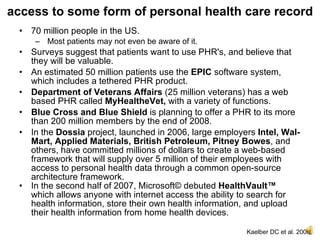 access to some form of personal health care record
 • 70 million people in the US.
    – Most patients may not even be aware of it.
 • Surveys suggest that patients want to use PHR's, and believe that
   they will be valuable.
 • An estimated 50 million patients use the EPIC software system,
   which includes a tethered PHR product.
 • Department of Veterans Affairs (25 million veterans) has a web
   based PHR called MyHealtheVet, with a variety of functions.
 • Blue Cross and Blue Shield is planning to offer a PHR to its more
   than 200 million members by the end of 2008.
 • In the Dossia project, launched in 2006, large employers Intel, Wal-
   Mart, Applied Materials, British Petroleum, Pitney Bowes, and
   others, have committed millions of dollars to create a web-based
   framework that will supply over 5 million of their employees with
   access to personal health data through a common open-source
   architecture framework.
 • In the second half of 2007, Microsoft© debuted HealthVault™
   which allows anyone with internet access the ability to search for
   health information, store their own health information, and upload
   their health information from home health devices.

                                                         Kaelber DC et al. 2008.
 