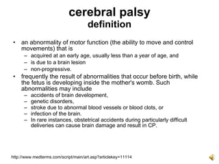 cerebral palsy
                                     definition
• an abnormality of motor function (the ability to move and control
  movements) that is
      – acquired at an early age, usually less than a year of age, and
      – is due to a brain lesion
      – non-progressive.
• frequently the result of abnormalities that occur before birth, while
  the fetus is developing inside the mother's womb. Such
  abnormalities may include
      –   accidents of brain development,
      –   genetic disorders,
      –   stroke due to abnormal blood vessels or blood clots, or
      –   infection of the brain.
      –   In rare instances, obstetrical accidents during particularly difficult
          deliveries can cause brain damage and result in CP.




http://www.medterms.com/script/main/art.asp?articlekey=11114
 
