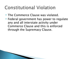    The Commerce Clause was violated.
   Federal government has power to regulate
    any and all interstate activity under
    Commerce Clause and this is enforced
    through the Supremacy Clause.
 