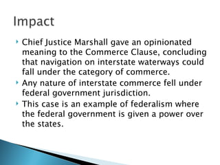    Chief Justice Marshall gave an opinionated
    meaning to the Commerce Clause, concluding
    that navigation on interstate waterways could
    fall under the category of commerce.
   Any nature of interstate commerce fell under
    federal government jurisdiction.
   This case is an example of federalism where
    the federal government is given a power over
    the states.
 