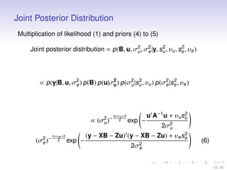 Joint Posterior Distribution
Multiplication of likelihood (1) and priors (4) to (5)
2
2
Joint posterior distribution = p (B, u, σ2 , σ2 |y, su , υu , se , υe )
u
e

2
2
∝ p (y|B, u, σ2 ) p (B) p (u|σ2 ) p (σ2 |su , υu ) p (σ2 |se , υe )
e
u
u
e

∝ (σ2 )−
u
(σ2 )−
e

n+υe +2
2

exp −

q+υu +2
2

exp −

2
u A−1 u + υu su

2σ2
u

2
(y − XB − Zu) (y − XB − Zu) + υe se
2σ2
e

(6)

12 / 18

 