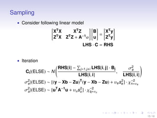 Sampling
• Consider following linear model

XT X
XT Z
B
XT y
= T
ZT X ZT Z + A−1 α u
Z y
LHS · C = RHS
• Iteration

Ci |(ELSE) ∼ N

RHS[i] −

j =1,j i

LHS[i, j] · Bj

LHS[i, i]

,

σ2
e
LHS[i, i]

2
2
σ2 |(ELSE) ∼ [(y − Xb − Zu)T (y − Xb − Zu) + υe se ] · χ−+υe
e
n
2
2
σ2 |(ELSE) ∼ [uT A−1 u + υu su ] · χ−+υu
a
q

15 / 18

 
