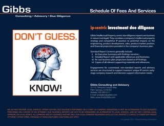 Schedule Of Fees And Services


                                                                                  ip-centric investment due diligence

      DON’T GUESS.                                                                GIbbs’ Intellectual Property centric due diligence reports are business
                                                                                  in nature (not legal). They correlate a company’s intellectual property
                                                                                  strategy and competitive IP position to potential impacts on the
                                                                                  engineering, product development, sales, product/market position,
                                                                                  and ﬁnancial projections provided in the company’s business plan.

                                                                                  Standard Report Contents generally include:
                                                                                   i) An Executive Summary with ﬁndings narrative ;
                                                                                   ii) Detailed Report with applicable references and footnotes;
                                                                                   iii) Re-cast business plan projections based on IP ﬁndings;
                                                                                   iv) Copies of all relevant supporting materials and references.

                                                                                  Engagements for customized, non-standard reports and advisory
                                                                                  services are structured to support investors’ unique IP-centric early-
                                                                                  stage company research and decision support information needs.




                     KNOW!
                                                                                  Gibbs Consulting and Advisory
                                                                                  3111 E. Tahquitz Canyon Way
                                                                                  Palm Springs, CA 92262
                                                                                  Mobile: 530-200-5511
                                                                                  E-mail: andy@andygibbs.com
                                                                                  Web: www.AndyGibbs.com




WE DO NOT PROVIDE LEGAL SERVICES. PATENT-CENTRIC DUE DILIGENCE PERFORMED ON A START UP COMPANY OPERATIONS IS NOT AN ALTERNATIVE TO DUE DILIGENCE
PERFORMED ON A PATENT BY AN ATTORNEY. DUE DILIGENCE REPORTS ARE NOT TO BE CONSIDERED AN ALTERNATIVE TO LEGAL SERVICES, AND DO NOT CONTAIN LEGAL
OPINIONS OR LEGAL ADVICE. ALL OPINIONS ARE OF A BUSINESS NATURE ONLY. FOR LEGAL OPINIONS REGARDING INTELLECTUAL PROPERTY, CONSULT A COMPETENT PATENT
ATTORNEY. OTHER TERMS PROVIDED AT WWW.ANDYGIBBS.COM/TERMS.ASP APPLY.
                                                                                                                   © Copyright 2012 • Desert Holdings Corporation
 
