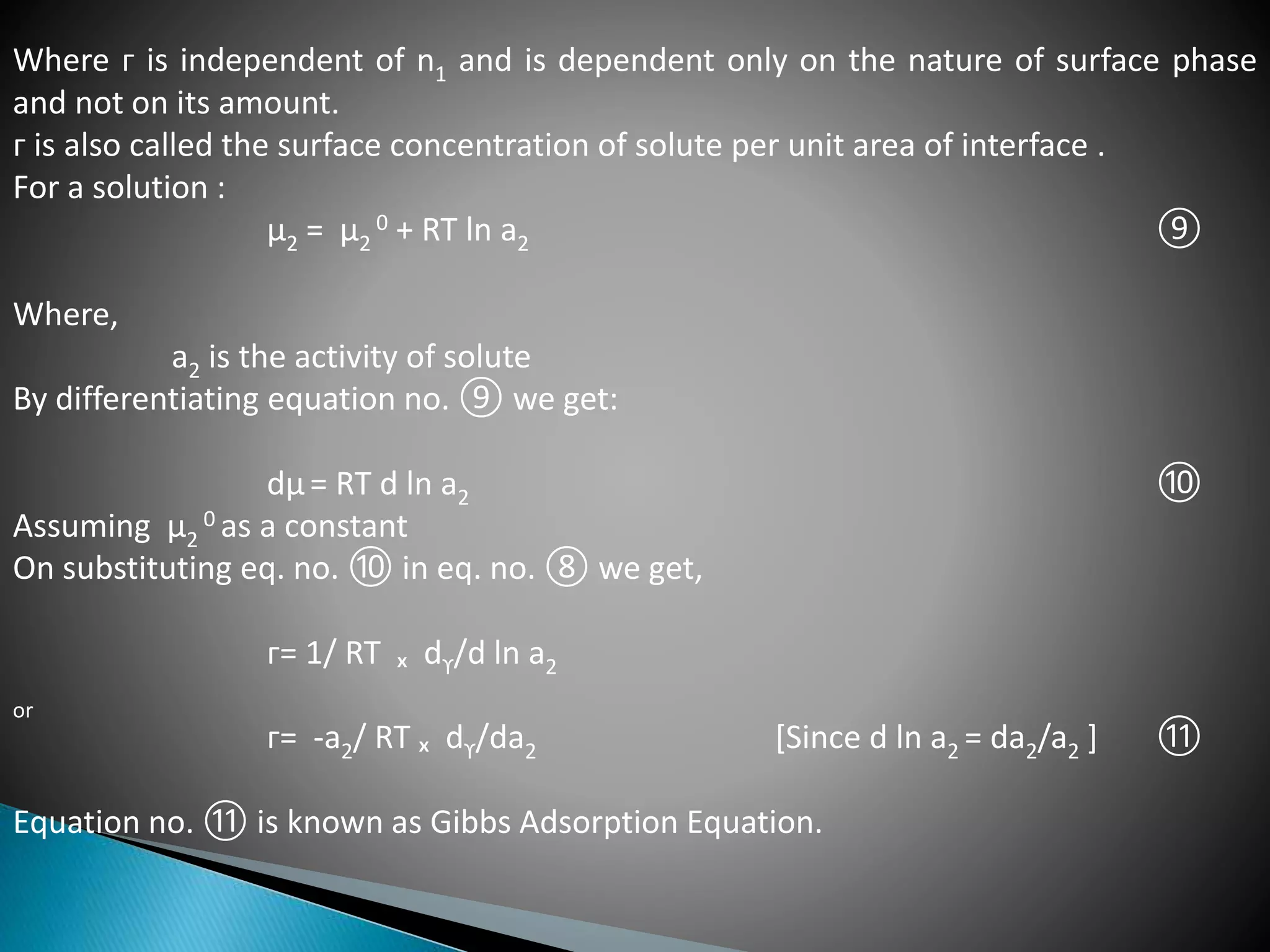 Where ᴦ is independent of n1 and is dependent only on the nature of surface phase
and not on its amount.
ᴦ is also called the surface concentration of solute per unit area of interface .
For a solution :
µ2 = µ2
0 + RT ln a2 ⑨
Where,
a2 is the activity of solute
By differentiating equation no. ⑨ we get:
dµ= RT d ln a2 ⑩
Assuming µ2
0 as a constant
On substituting eq. no. ⑩ in eq. no. ⑧ we get,
ᴦ= 1/ RT ₓ dϒ/d ln a2
or
ᴦ= -a2/ RT ₓ dϒ/da2 [Since d ln a2 = da2/a2 ] ⑪
Equation no. ⑪ is known as Gibbs Adsorption Equation.
 