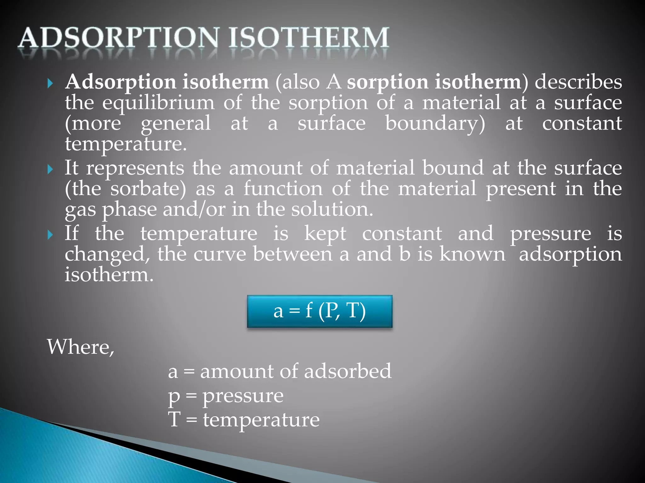  Adsorption isotherm (also A sorption isotherm) describes
the equilibrium of the sorption of a material at a surface
(more general at a surface boundary) at constant
temperature.
 It represents the amount of material bound at the surface
(the sorbate) as a function of the material present in the
gas phase and/or in the solution.
 If the temperature is kept constant and pressure is
changed, the curve between a and b is known adsorption
isotherm.
Where,
a = amount of adsorbed
p = pressure
T = temperature
a = f (P, T)
 