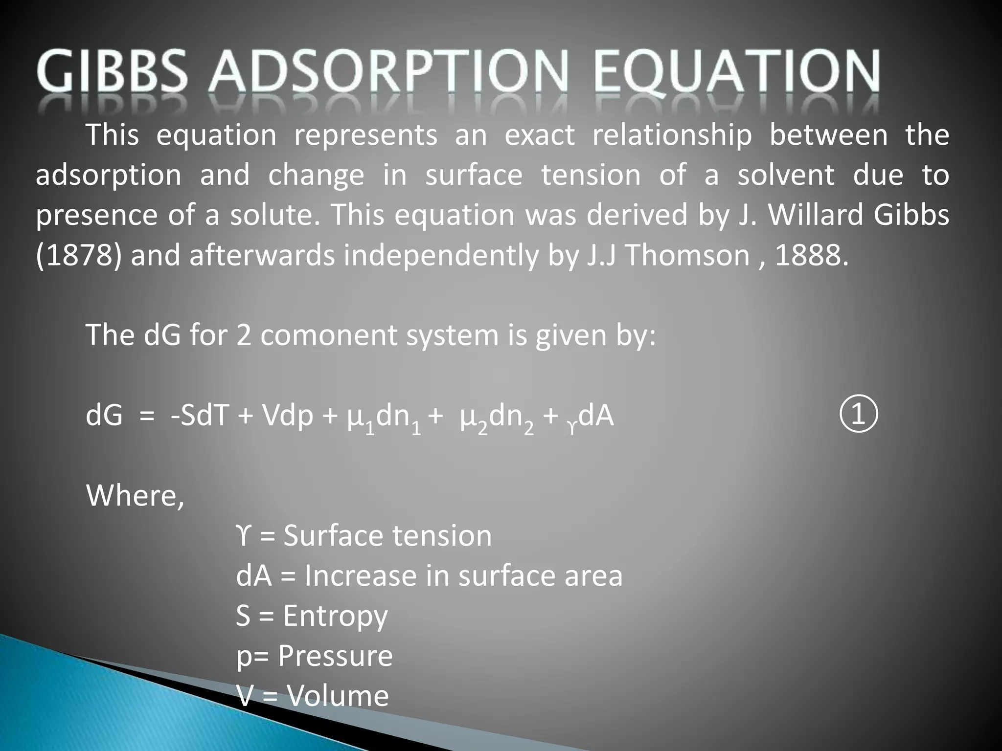 This equation represents an exact relationship between the
adsorption and change in surface tension of a solvent due to
presence of a solute. This equation was derived by J. Willard Gibbs
(1878) and afterwards independently by J.J Thomson , 1888.
The dG for 2 comonent system is given by:
dG = -SdT + Vdp + µ1dn1 + µ2dn2 + ϒdA ①
Where,
ϒ = Surface tension
dA = Increase in surface area
S = Entropy
p= Pressure
V = Volume
 