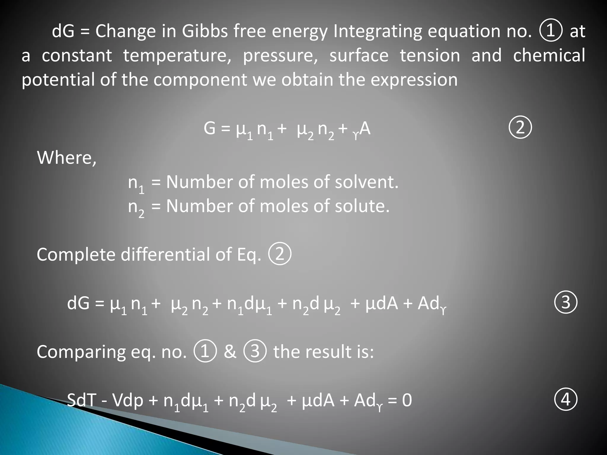 dG = Change in Gibbs free energy Integrating equation no. ① at
a constant temperature, pressure, surface tension and chemical
potential of the component we obtain the expression
G = µ1 n1 + µ2 n2 + ϒA ②
Where,
n1 = Number of moles of solvent.
n2 = Number of moles of solute.
Complete differential of Eq. ②
dG = µ1 n1 + µ2 n2 + n1dµ1 + n2d µ2 + µdA + Adϒ ③
Comparing eq. no. ① & ③ the result is:
SdT - Vdp + n1dµ1 + n2d µ2 + µdA + Adϒ = 0 ④
 