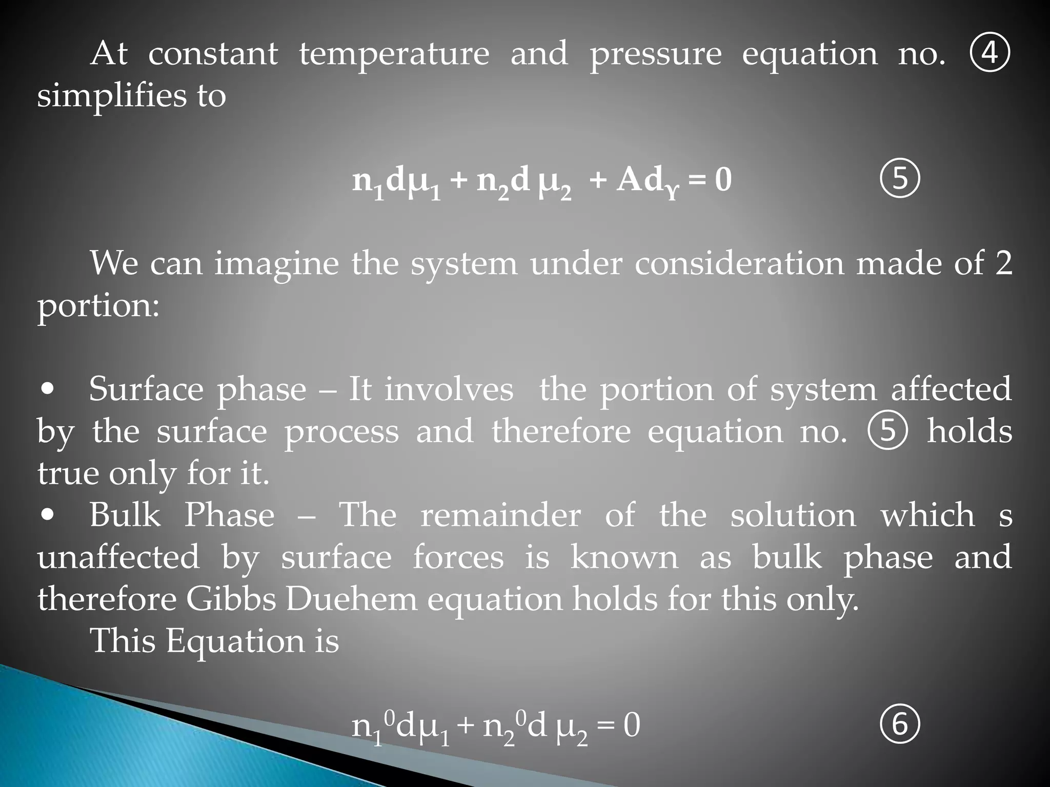 At constant temperature and pressure equation no. ④
simplifies to
n1dµ1 + n2d µ2 + Adϒ = 0 ⑤
We can imagine the system under consideration made of 2
portion:
• Surface phase – It involves the portion of system affected
by the surface process and therefore equation no. ⑤ holds
true only for it.
• Bulk Phase – The remainder of the solution which s
unaffected by surface forces is known as bulk phase and
therefore Gibbs Duehem equation holds for this only.
This Equation is
n1
0dµ1 + n2
0d µ2 = 0 ⑥
 