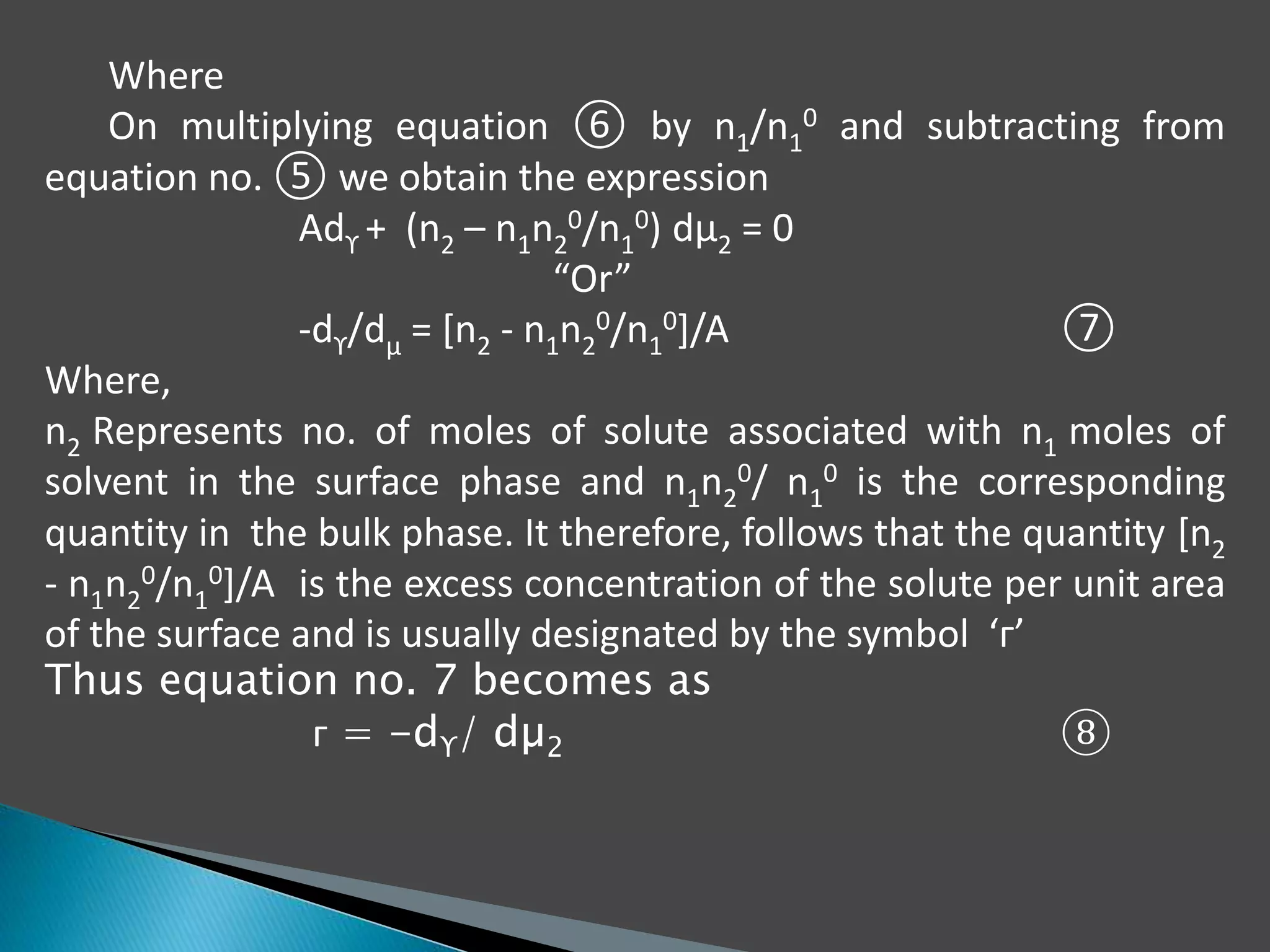 Where
On multiplying equation ⑥ by n1/n1
0 and subtracting from
equation no. ⑤ we obtain the expression
Adϒ + (n2 – n1n2
0/n1
0) dµ2 = 0
“Or”
-dϒ/dµ = [n2 - n1n2
0/n1
0]/A ⑦
Where,
n2 Represents no. of moles of solute associated with n1 moles of
solvent in the surface phase and n1n2
0/ n1
0 is the corresponding
quantity in the bulk phase. It therefore, follows that the quantity [n2
- n1n2
0/n1
0]/A is the excess concentration of the solute per unit area
of the surface and is usually designated by the symbol ‘ᴦ’
Thus equation no. 7 becomes as
ᴦ = -dϒ/ dµ2 ⑧
 