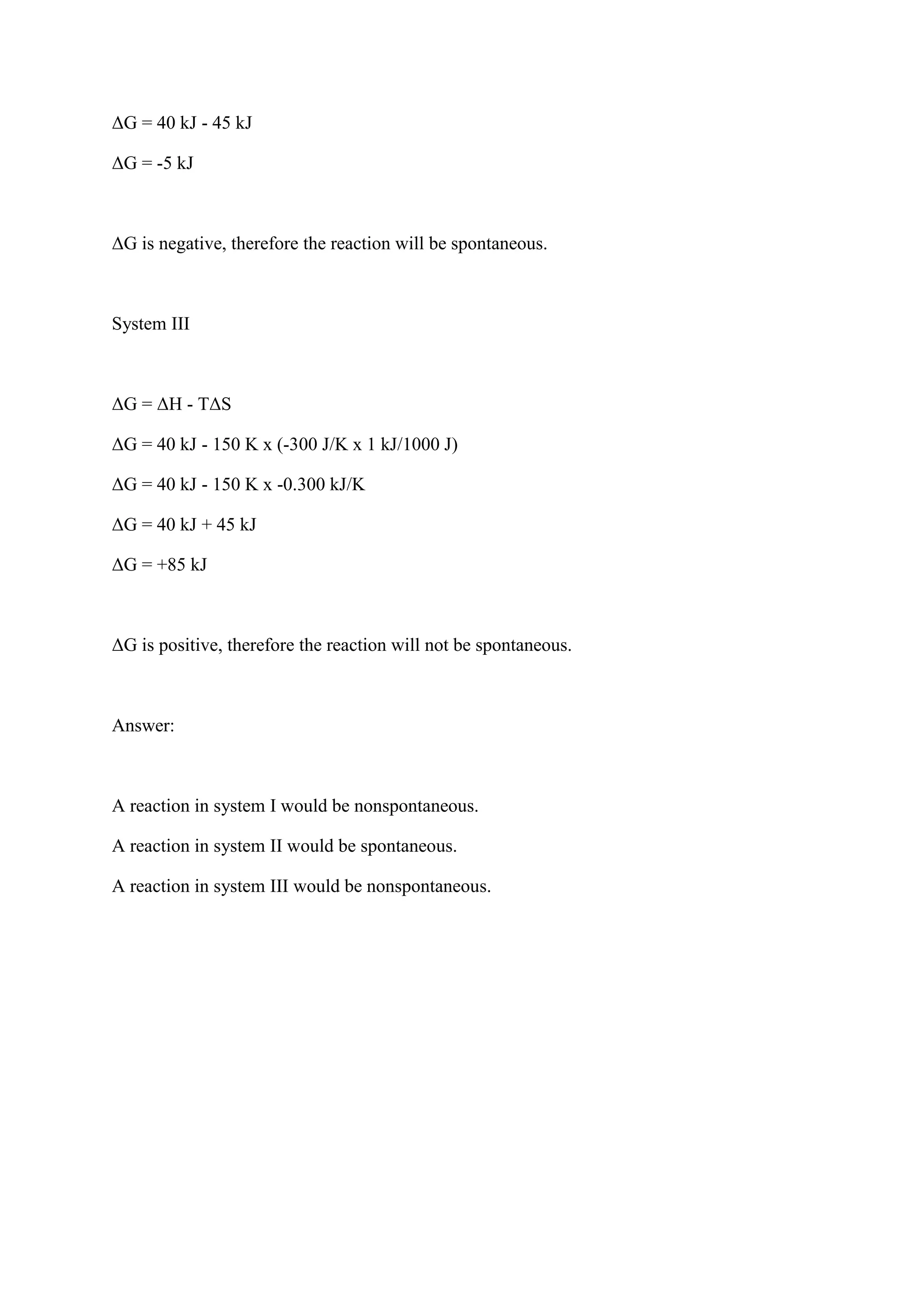 ΔG = 40 kJ - 45 kJ
ΔG = -5 kJ
ΔG is negative, therefore the reaction will be spontaneous.
System III
ΔG = ΔH - TΔS
ΔG = 40 kJ - 150 K x (-300 J/K x 1 kJ/1000 J)
ΔG = 40 kJ - 150 K x -0.300 kJ/K
ΔG = 40 kJ + 45 kJ
ΔG = +85 kJ
ΔG is positive, therefore the reaction will not be spontaneous.
Answer:
A reaction in system I would be nonspontaneous.
A reaction in system II would be spontaneous.
A reaction in system III would be nonspontaneous.
 