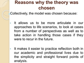 Reasons why the theory was 
chosen 
Collectively, the model was chosen because: 
• It allows us to be more articulate in our 
approaches to life scenarios, to look at cases 
from a number of perspectives as well as to 
take action in handling those cases if they 
were to recur in the future. 
• It makes it easier to practice reflection both in 
our academic and professional lives due to 
the simplicity and straight forward points of 
analysis. 
 