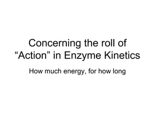 Concerning the roll of
“Action” in Enzyme Kinetics
How much energy, for how long

 