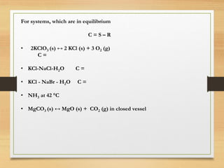 For systems, which are in equilibrium
C = S – R
• 2KClO3 (s) ↔ 2 KCl (s) + 3 O2 (g)
C =
• KCl-NaCl-H2O C =
• KCl - NaBr - H2O C =
• NH3 at 42 °C
• MgCO3 (s) ↔ MgO (s) + CO2 (g) in closed vessel
 