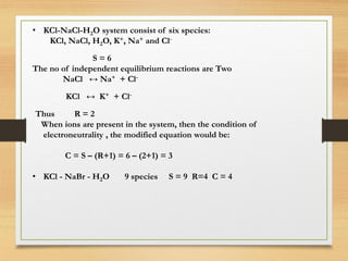 • KCl-NaCl-H2O system consist of six species:
KCl, NaCl, H2O, K+, Na+ and Cl-
S = 6
The no of independent equilibrium reactions are Two
NaCl ↔ Na+ + Cl-
KCl ↔ K+ + Cl-
Thus R = 2
When ions are present in the system, then the condition of
electroneutrality , the modified equation would be:
C = S – (R+1) = 6 – (2+1) = 3
• KCl - NaBr - H2O 9 species S = 9 R=4 C = 4
 