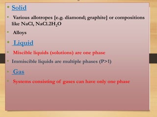 -
• Solid
• Various allotropes [e.g. diamond; graphite] or compositions
like NaCl, NaCl.2H2O
• Alloys
• Liquid
• Miscible liquids (solutions) are one phase
• Immiscible liquids are multiple phases (P>1)
• Gas
• Systems consisting of gases can have only one phase
 