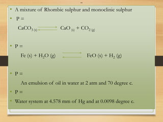 -
• A mixture of Rhombic sulphur and monoclinic sulphur
• P =
CaCO3 (s) CaO (s) + CO2 (g)
• P =
Fe (s) + H2O (g) FeO (s) + H2 (g)
• P =
An emulsion of oil in water at 2 atm and 70 degree c.
• P =
• Water system at 4.578 mm of Hg and at 0.0098 degree c.
 