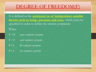 DEGREE OF FREEDOM(F)
• It is defined as the minimum no of independent variable
factors such as temp., pressure and conc. which must be
specified in order to define the system completely.
• When
• F =0 non varient system
• F =1 uni varient system
• F=2 bi varient system
• F=3 tri varient system
 