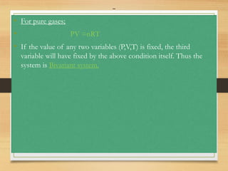 -
• For pure gases;
• PV =nRT
• If the value of any two variables (P,V,T) is fixed, the third
variable will have fixed by the above condition itself. Thus the
system is Bivariant system.
 
