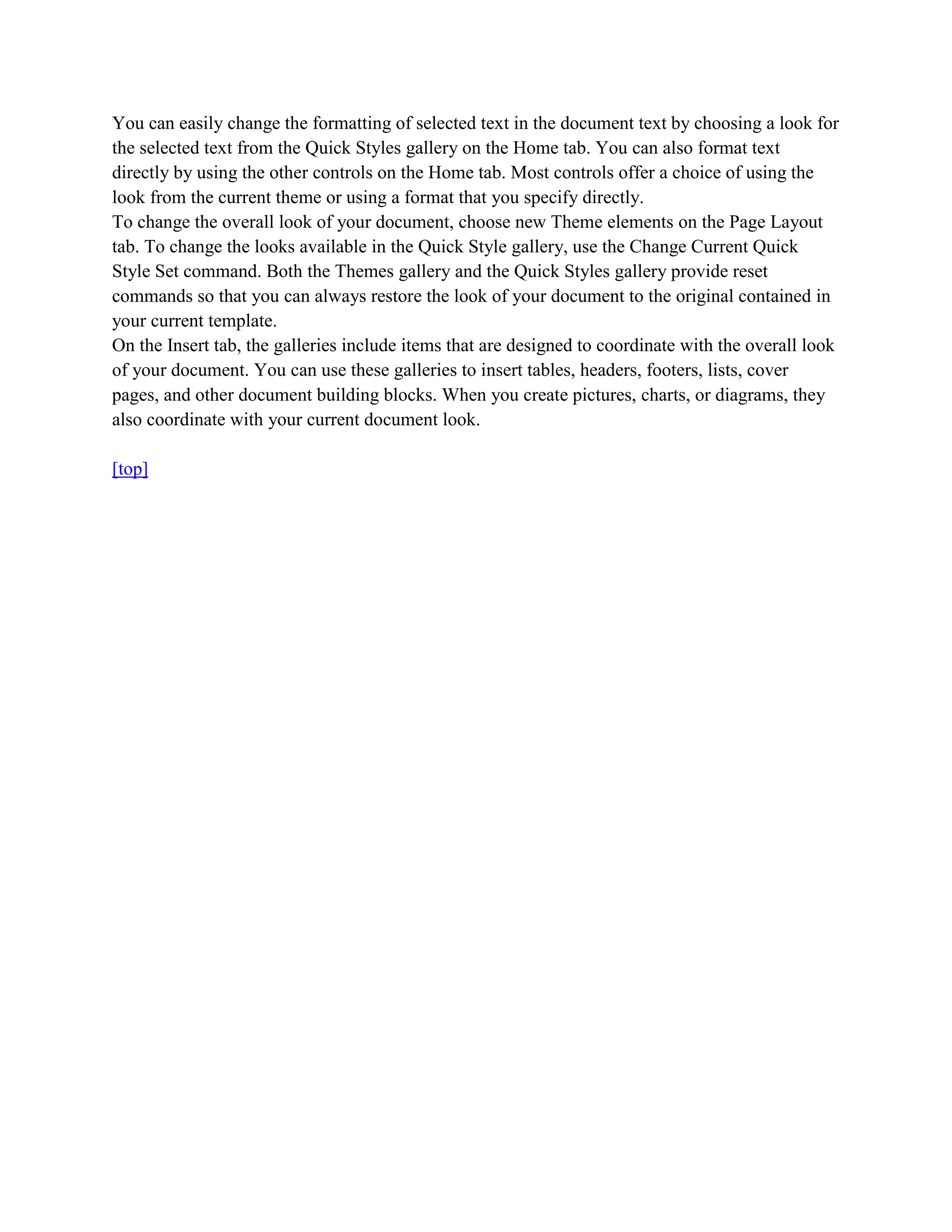 You can easily change the formatting of selected text in the document text by choosing a look for
the selected text from the Quick Styles gallery on the Home tab. You can also format text
directly by using the other controls on the Home tab. Most controls offer a choice of using the
look from the current theme or using a format that you specify directly.
To change the overall look of your document, choose new Theme elements on the Page Layout
tab. To change the looks available in the Quick Style gallery, use the Change Current Quick
Style Set command. Both the Themes gallery and the Quick Styles gallery provide reset
commands so that you can always restore the look of your document to the original contained in
your current template.
On the Insert tab, the galleries include items that are designed to coordinate with the overall look
of your document. You can use these galleries to insert tables, headers, footers, lists, cover
pages, and other document building blocks. When you create pictures, charts, or diagrams, they
also coordinate with your current document look.

[top]
 
