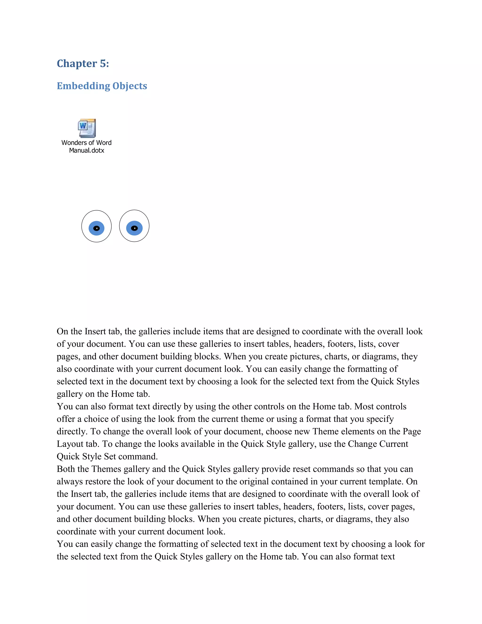 Chapter 5:

Embedding Objects




 Wonders of Word
   Manual.dotx




On the Insert tab, the galleries include items that are designed to coordinate with the overall look
of your document. You can use these galleries to insert tables, headers, footers, lists, cover
pages, and other document building blocks. When you create pictures, charts, or diagrams, they
also coordinate with your current document look. You can easily change the formatting of
selected text in the document text by choosing a look for the selected text from the Quick Styles
gallery on the Home tab.
You can also format text directly by using the other controls on the Home tab. Most controls
offer a choice of using the look from the current theme or using a format that you specify
directly. To change the overall look of your document, choose new Theme elements on the Page
Layout tab. To change the looks available in the Quick Style gallery, use the Change Current
Quick Style Set command.
Both the Themes gallery and the Quick Styles gallery provide reset commands so that you can
always restore the look of your document to the original contained in your current template. On
the Insert tab, the galleries include items that are designed to coordinate with the overall look of
your document. You can use these galleries to insert tables, headers, footers, lists, cover pages,
and other document building blocks. When you create pictures, charts, or diagrams, they also
coordinate with your current document look.
You can easily change the formatting of selected text in the document text by choosing a look for
the selected text from the Quick Styles gallery on the Home tab. You can also format text
 