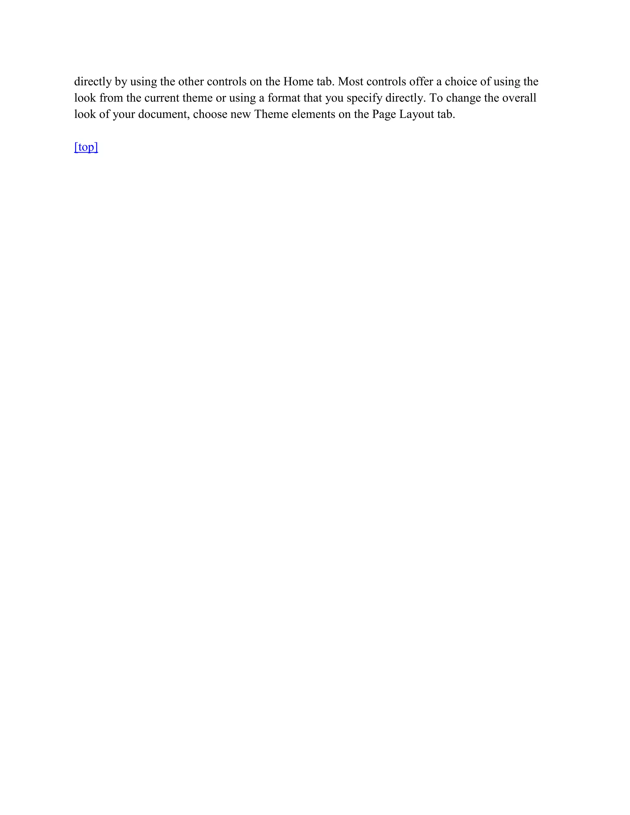 directly by using the other controls on the Home tab. Most controls offer a choice of using the
look from the current theme or using a format that you specify directly. To change the overall
look of your document, choose new Theme elements on the Page Layout tab.

[top]
 