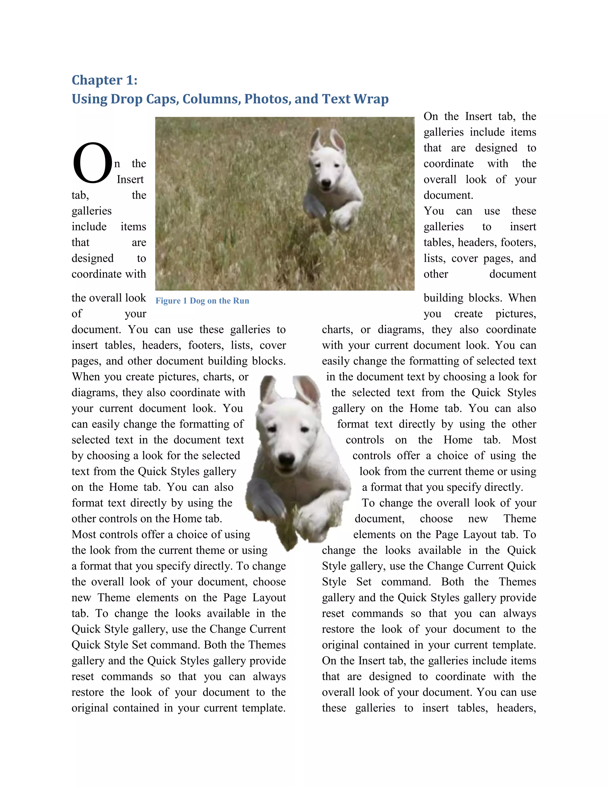 Chapter 1:
Using Drop Caps, Columns, Photos, and Text Wrap
                                                                     On the Insert tab, the
                                                                     galleries include items


O
                                                                     that are designed to
        n the                                                        coordinate with the
        Insert                                                       overall look of your
tab,       the                                                       document.
galleries                                                            You can use these
include items                                                        galleries    to    insert
that        are                                                      tables, headers, footers,
designed     to                                                      lists, cover pages, and
coordinate with                                                      other          document

the overall look Figure 1 Dog on the Run                               building blocks. When
of          your                                                       you create pictures,
document. You can use these galleries to        charts, or diagrams, they also coordinate
insert tables, headers, footers, lists, cover   with your current document look. You can
pages, and other document building blocks.      easily change the formatting of selected text
When you create pictures, charts, or             in the document text by choosing a look for
diagrams, they also coordinate with               the selected text from the Quick Styles
your current document look. You                   gallery on the Home tab. You can also
can easily change the formatting of                format text directly by using the other
selected text in the document text                    controls on the Home tab. Most
by choosing a look for the selected                    controls offer a choice of using the
text from the Quick Styles gallery                       look from the current theme or using
on the Home tab. You can also                             a format that you specify directly.
format text directly by using the                         To change the overall look of your
other controls on the Home tab.                         document, choose new Theme
Most controls offer a choice of using                  elements on the Page Layout tab. To
the look from the current theme or using        change the looks available in the Quick
a format that you specify directly. To change   Style gallery, use the Change Current Quick
the overall look of your document, choose       Style Set command. Both the Themes
new Theme elements on the Page Layout           gallery and the Quick Styles gallery provide
tab. To change the looks available in the       reset commands so that you can always
Quick Style gallery, use the Change Current     restore the look of your document to the
Quick Style Set command. Both the Themes        original contained in your current template.
gallery and the Quick Styles gallery provide    On the Insert tab, the galleries include items
reset commands so that you can always           that are designed to coordinate with the
restore the look of your document to the        overall look of your document. You can use
original contained in your current template.    these galleries to insert tables, headers,
 