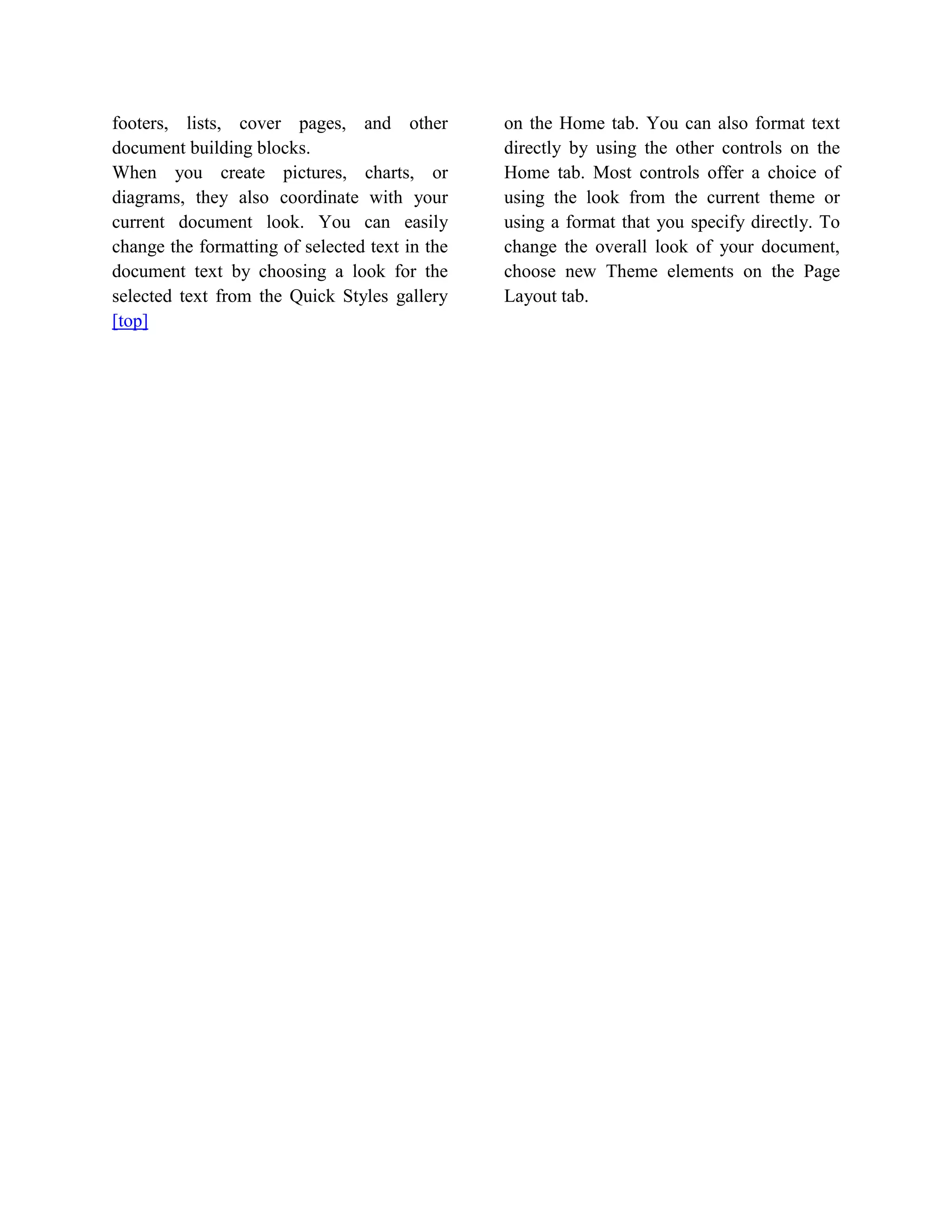 footers, lists, cover pages, and other          on the Home tab. You can also format text
document building blocks.                       directly by using the other controls on the
When you create pictures, charts, or            Home tab. Most controls offer a choice of
diagrams, they also coordinate with your        using the look from the current theme or
current document look. You can easily           using a format that you specify directly. To
change the formatting of selected text in the   change the overall look of your document,
document text by choosing a look for the        choose new Theme elements on the Page
selected text from the Quick Styles gallery     Layout tab.
[top]
 