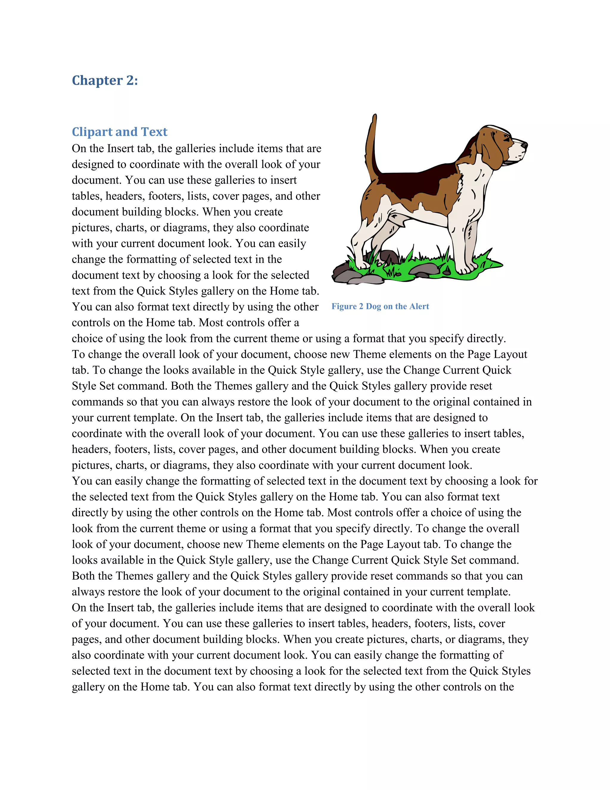 Chapter 2:


Clipart and Text
On the Insert tab, the galleries include items that are
designed to coordinate with the overall look of your
document. You can use these galleries to insert
tables, headers, footers, lists, cover pages, and other
document building blocks. When you create
pictures, charts, or diagrams, they also coordinate
with your current document look. You can easily
change the formatting of selected text in the
document text by choosing a look for the selected
text from the Quick Styles gallery on the Home tab.
You can also format text directly by using the other Figure 2 Dog on the Alert
controls on the Home tab. Most controls offer a
choice of using the look from the current theme or using a format that you specify directly.
To change the overall look of your document, choose new Theme elements on the Page Layout
tab. To change the looks available in the Quick Style gallery, use the Change Current Quick
Style Set command. Both the Themes gallery and the Quick Styles gallery provide reset
commands so that you can always restore the look of your document to the original contained in
your current template. On the Insert tab, the galleries include items that are designed to
coordinate with the overall look of your document. You can use these galleries to insert tables,
headers, footers, lists, cover pages, and other document building blocks. When you create
pictures, charts, or diagrams, they also coordinate with your current document look.
You can easily change the formatting of selected text in the document text by choosing a look for
the selected text from the Quick Styles gallery on the Home tab. You can also format text
directly by using the other controls on the Home tab. Most controls offer a choice of using the
look from the current theme or using a format that you specify directly. To change the overall
look of your document, choose new Theme elements on the Page Layout tab. To change the
looks available in the Quick Style gallery, use the Change Current Quick Style Set command.
Both the Themes gallery and the Quick Styles gallery provide reset commands so that you can
always restore the look of your document to the original contained in your current template.
On the Insert tab, the galleries include items that are designed to coordinate with the overall look
of your document. You can use these galleries to insert tables, headers, footers, lists, cover
pages, and other document building blocks. When you create pictures, charts, or diagrams, they
also coordinate with your current document look. You can easily change the formatting of
selected text in the document text by choosing a look for the selected text from the Quick Styles
gallery on the Home tab. You can also format text directly by using the other controls on the
 