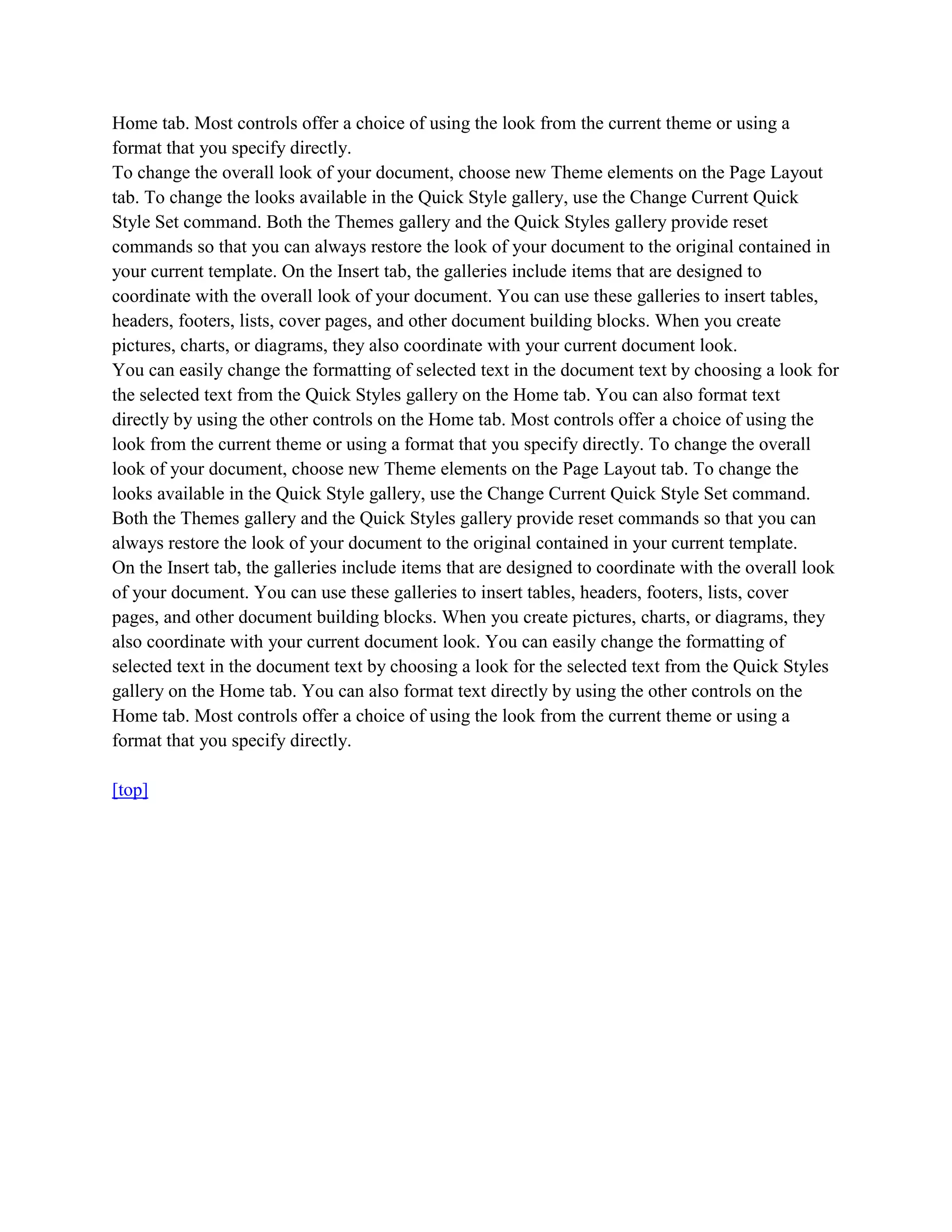 Home tab. Most controls offer a choice of using the look from the current theme or using a
format that you specify directly.
To change the overall look of your document, choose new Theme elements on the Page Layout
tab. To change the looks available in the Quick Style gallery, use the Change Current Quick
Style Set command. Both the Themes gallery and the Quick Styles gallery provide reset
commands so that you can always restore the look of your document to the original contained in
your current template. On the Insert tab, the galleries include items that are designed to
coordinate with the overall look of your document. You can use these galleries to insert tables,
headers, footers, lists, cover pages, and other document building blocks. When you create
pictures, charts, or diagrams, they also coordinate with your current document look.
You can easily change the formatting of selected text in the document text by choosing a look for
the selected text from the Quick Styles gallery on the Home tab. You can also format text
directly by using the other controls on the Home tab. Most controls offer a choice of using the
look from the current theme or using a format that you specify directly. To change the overall
look of your document, choose new Theme elements on the Page Layout tab. To change the
looks available in the Quick Style gallery, use the Change Current Quick Style Set command.
Both the Themes gallery and the Quick Styles gallery provide reset commands so that you can
always restore the look of your document to the original contained in your current template.
On the Insert tab, the galleries include items that are designed to coordinate with the overall look
of your document. You can use these galleries to insert tables, headers, footers, lists, cover
pages, and other document building blocks. When you create pictures, charts, or diagrams, they
also coordinate with your current document look. You can easily change the formatting of
selected text in the document text by choosing a look for the selected text from the Quick Styles
gallery on the Home tab. You can also format text directly by using the other controls on the
Home tab. Most controls offer a choice of using the look from the current theme or using a
format that you specify directly.

[top]
 