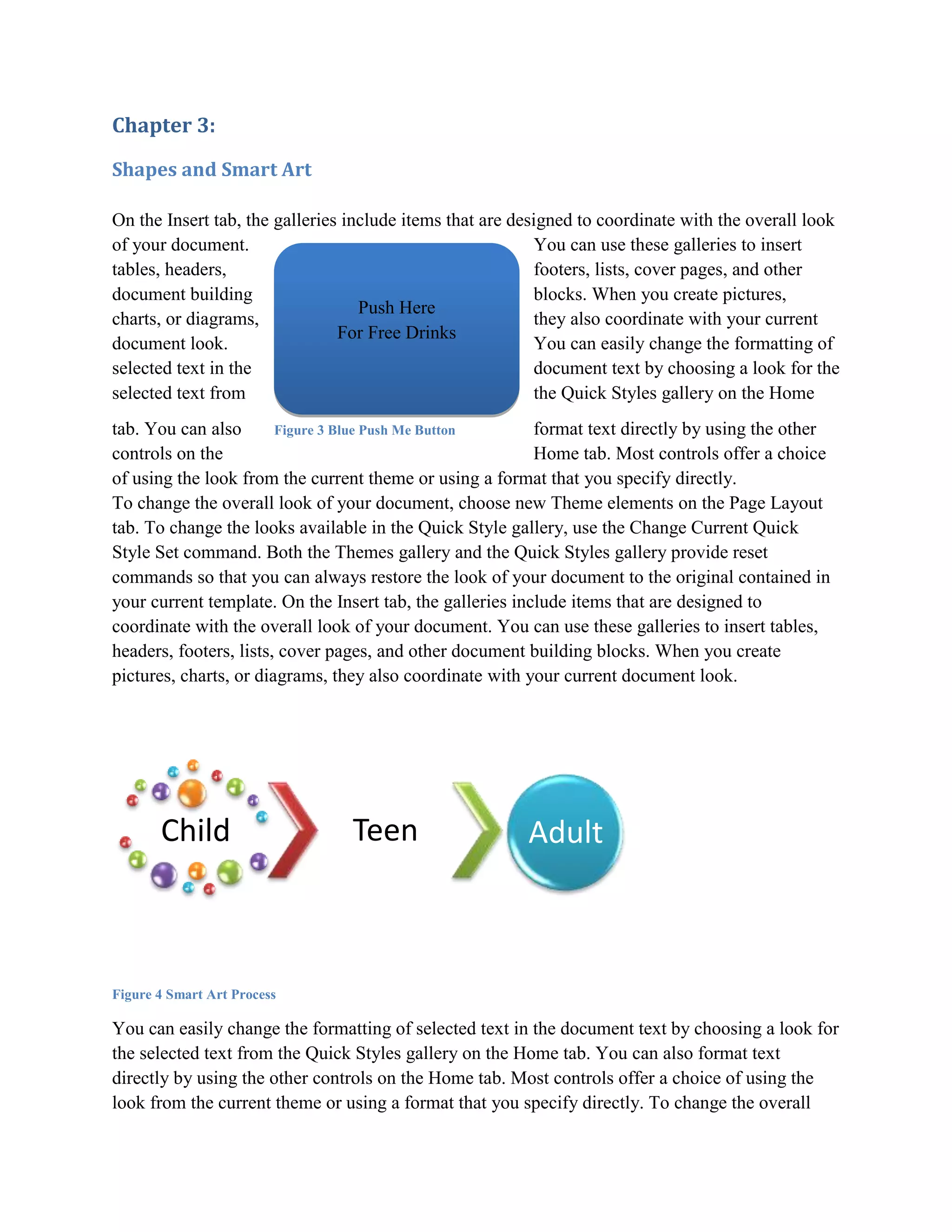 Chapter 3:

Shapes and Smart Art

On the Insert tab, the galleries include items that are designed to coordinate with the overall look
of your document.                                          You can use these galleries to insert
tables, headers,                                           footers, lists, cover pages, and other
document building                                          blocks. When you create pictures,
                                   Push Here
charts, or diagrams,                                       they also coordinate with your current
                                For Free Drinks
document look.                                             You can easily change the formatting of
selected text in the                                       document text by choosing a look for the
selected text from                                         the Quick Styles gallery on the Home
tab. You can also       Figure 3 Blue Push Me Button       format text directly by using the other
controls on the                                            Home tab. Most controls offer a choice
of using the look from the current theme or using a format that you specify directly.
To change the overall look of your document, choose new Theme elements on the Page Layout
tab. To change the looks available in the Quick Style gallery, use the Change Current Quick
Style Set command. Both the Themes gallery and the Quick Styles gallery provide reset
commands so that you can always restore the look of your document to the original contained in
your current template. On the Insert tab, the galleries include items that are designed to
coordinate with the overall look of your document. You can use these galleries to insert tables,
headers, footers, lists, cover pages, and other document building blocks. When you create
pictures, charts, or diagrams, they also coordinate with your current document look.




       Child                     Teen                    Adult



Figure 4 Smart Art Process

You can easily change the formatting of selected text in the document text by choosing a look for
the selected text from the Quick Styles gallery on the Home tab. You can also format text
directly by using the other controls on the Home tab. Most controls offer a choice of using the
look from the current theme or using a format that you specify directly. To change the overall
 