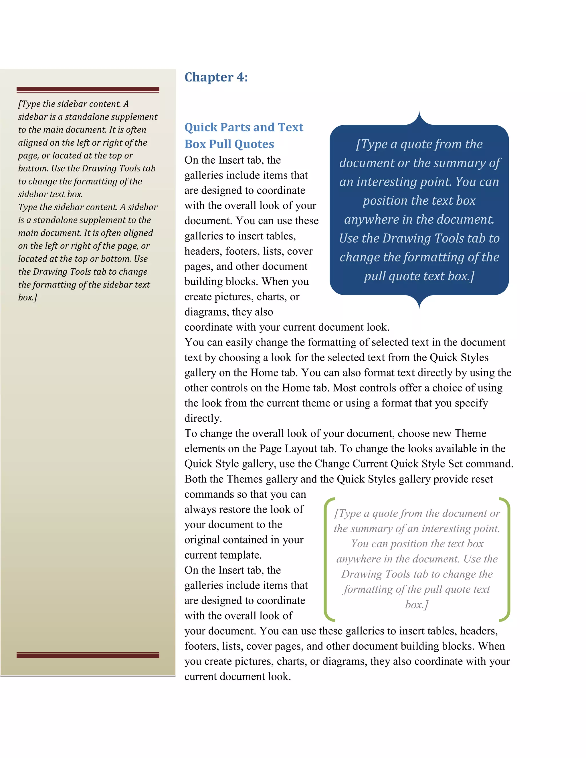 Chapter 4:
[Type the sidebar content. A
sidebar is a standalone supplement
to the main document. It is often      Quick Parts and Text
aligned on the left or right of the    Box Pull Quotes                     [Type a quote from the
page, or located at the top or
bottom. Use the Drawing Tools tab
                                       On the Insert tab, the           document or the summary of
                                       galleries include items that
to change the formatting of the                                         an interesting point. You can
sidebar text box.                      are designed to coordinate
Type the sidebar content. A sidebar    with the overall look of your        position the text box
is a standalone supplement to the      document. You can use these       anywhere in the document.
main document. It is often aligned
on the left or right of the page, or
                                       galleries to insert tables,      Use the Drawing Tools tab to
                                       headers, footers, lists, cover
located at the top or bottom. Use                                       change the formatting of the
the Drawing Tools tab to change
                                       pages, and other document
                                       building blocks. When you             pull quote text box.]
the formatting of the sidebar text
box.]                                  create pictures, charts, or
                                       diagrams, they also
                                       coordinate with your current document look.
                                       You can easily change the formatting of selected text in the document
                                       text by choosing a look for the selected text from the Quick Styles
                                       gallery on the Home tab. You can also format text directly by using the
                                       other controls on the Home tab. Most controls offer a choice of using
                                       the look from the current theme or using a format that you specify
                                       directly.
                                       To change the overall look of your document, choose new Theme
                                       elements on the Page Layout tab. To change the looks available in the
                                       Quick Style gallery, use the Change Current Quick Style Set command.
                                       Both the Themes gallery and the Quick Styles gallery provide reset
                                       commands so that you can
                                       always restore the look of         [Type a quote from the document or
                                       your document to the               the summary of an interesting point.
                                       original contained in your             You can position the text box
                                       current template.                   anywhere in the document. Use the
                                       On the Insert tab, the               Drawing Tools tab to change the
                                       galleries include items that         formatting of the pull quote text
                                       are designed to coordinate                        box.]
                                       with the overall look of
                                       your document. You can use these galleries to insert tables, headers,
                                       footers, lists, cover pages, and other document building blocks. When
                                       you create pictures, charts, or diagrams, they also coordinate with your
                                       current document look.
 